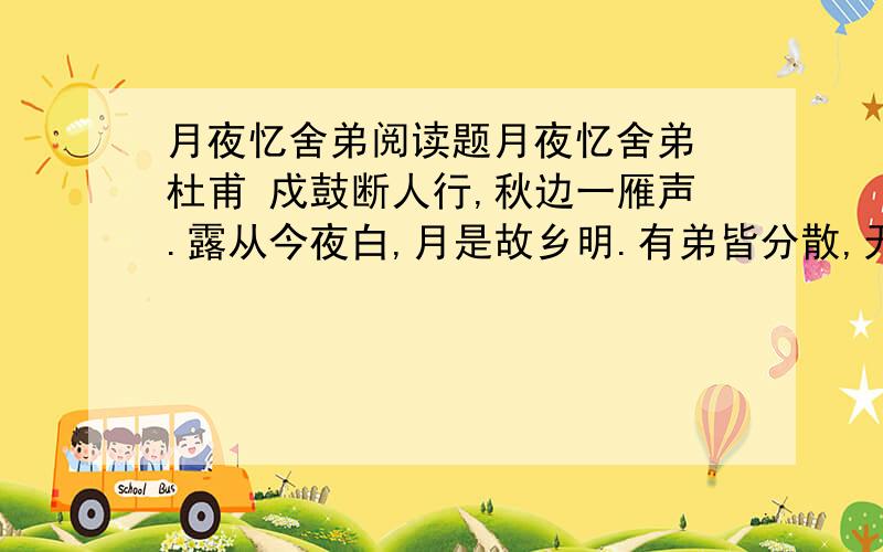 月夜忆舍弟阅读题月夜忆舍弟 杜甫 戍鼓断人行,秋边一雁声.露从今夜白,月是故乡明.有弟皆分散,无家问死生.寄书长不达,况乃未休兵.【诗文解释】 戍楼上的鼓声隔断了人们的来往,秋天的边