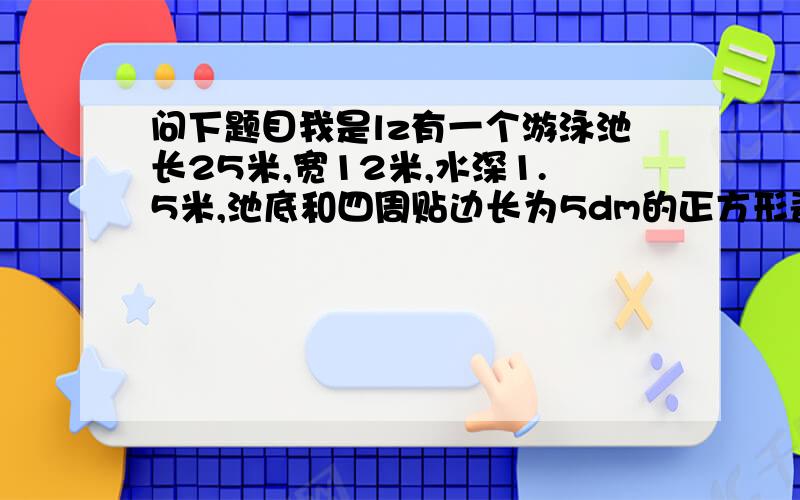 问下题目我是lz有一个游泳池长25米,宽12米,水深1.5米,池底和四周贴边长为5dm的正方形瓷砖,一共用块瓷砖.兰兰家与学校在同一条大街上,离学校640m,一天,兰兰到校门口发现作业本没带,她打电话