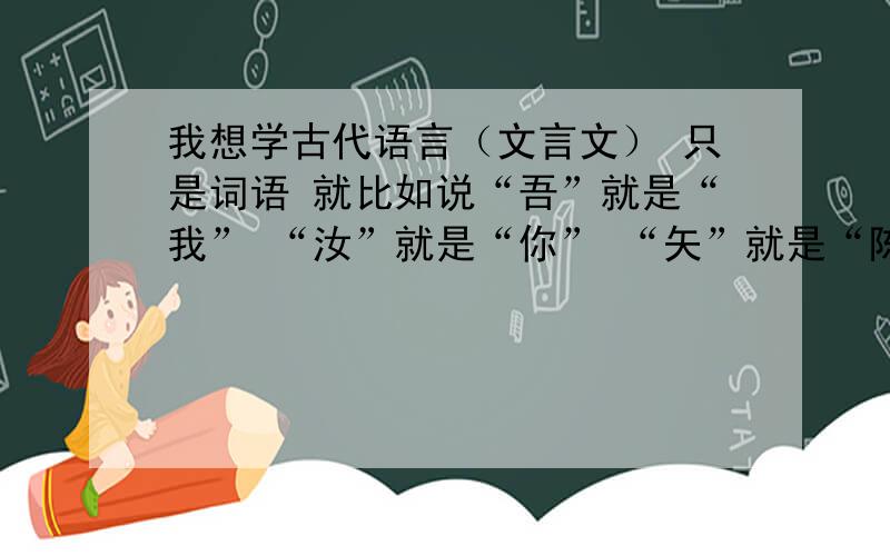 我想学古代语言（文言文） 只是词语 就比如说“吾”就是“我” “汝”就是“你” “矢”就是“陈列”“东宫”就是“指太子的宫室,古也指太子”就比如这些 知道的请说哈 不要给我《论