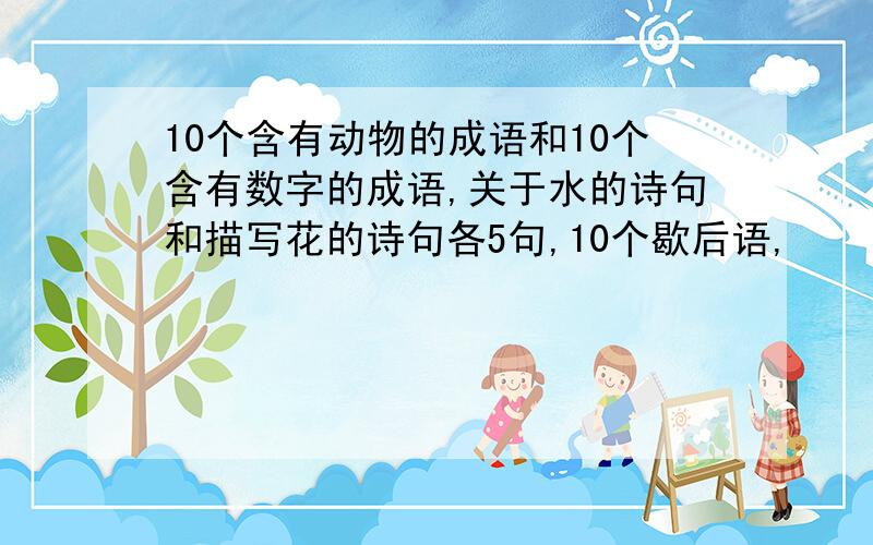 10个含有动物的成语和10个含有数字的成语,关于水的诗句和描写花的诗句各5句,10个歇后语,