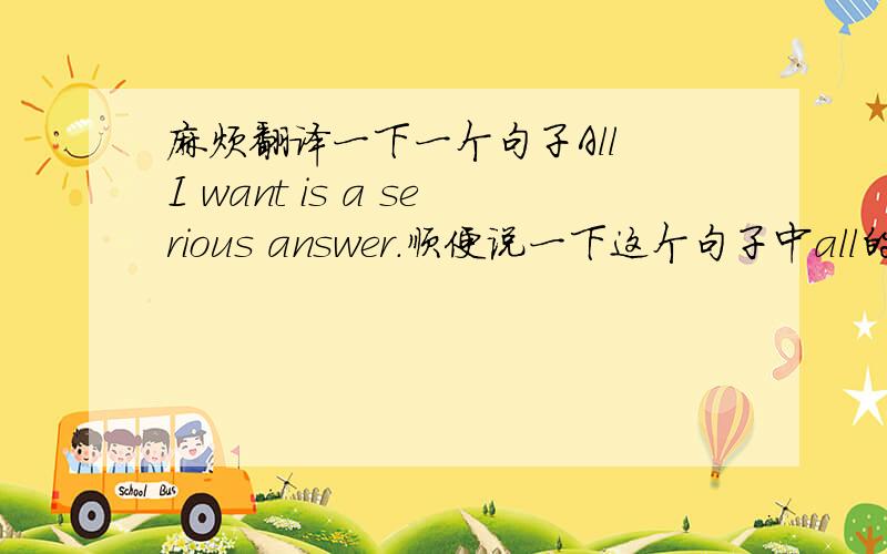 麻烦翻译一下一个句子All I want is a serious answer.顺便说一下这个句子中all的用法和后面莫名的is