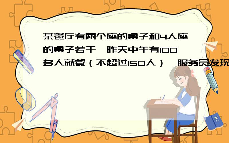 某餐厅有两个座的桌子和4人座的桌子若干,昨天中午有100多人就餐（不超过150人）,服务员发现一个有趣的现象：所有的顾客要么是1人占用两人座的桌子,要么是3人占用4人座的桌子,并且没有