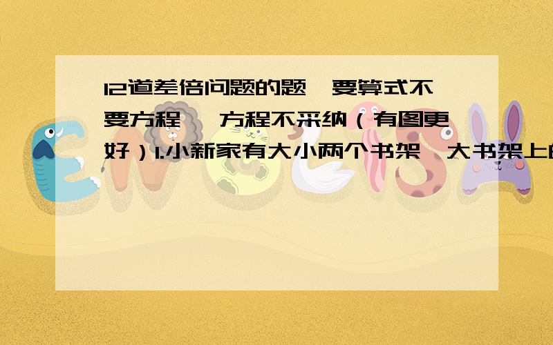 12道差倍问题的题,要算式不要方程 ,方程不采纳（有图更好）1.小新家有大小两个书架,大书架上的书是小书架上的3倍,如果从大书架上取走150本放到小书架上,两个书架上的书相等,问原来各有