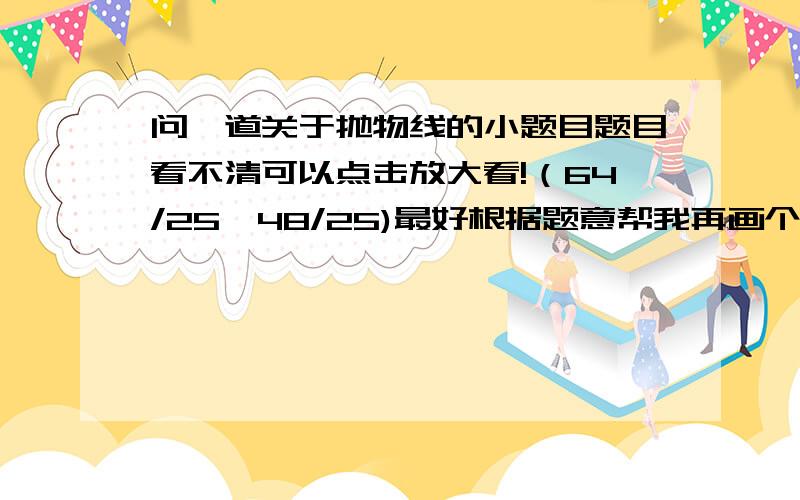 问一道关于抛物线的小题目题目看不清可以点击放大看!（64/25,48/25)最好根据题意帮我再画个图谢谢!如果没有制图工具,可以画好拍下来给我!