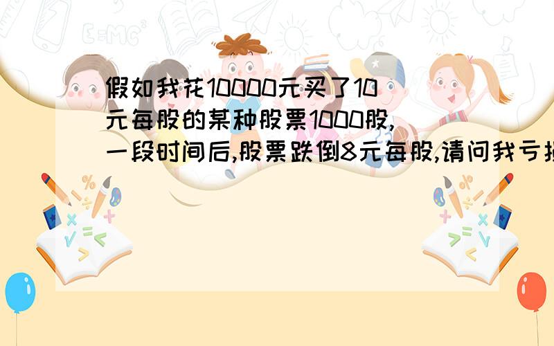 假如我花10000元买了10元每股的某种股票1000股,一段时间后,股票跌倒8元每股,请问我亏损了多少钱,且怎假如我花10000元买了10元每股的某种股票1000股（不计算手续费）一段时间后,股票跌倒8元