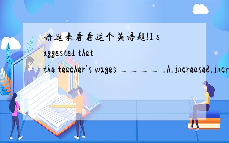 请进来看看这个英语题!I suggested that the teacher's wages ____ .A.increaseB.increasesC.will increaseD.be sarted我觉得应该选A.但是答案确实D!D.be started