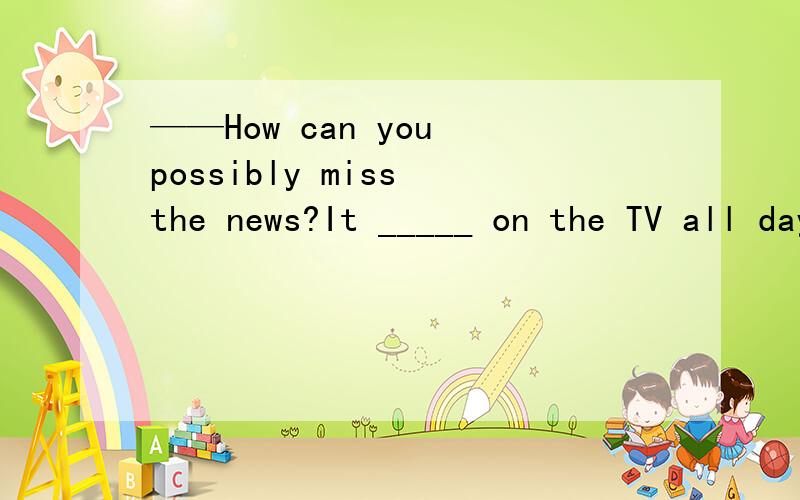 ——How can you possibly miss the news?It _____ on the TV all day.A.had been B.have been C.was D.will be回答时请说明原因!最好说明一下每一个选项是否可以和为什么!