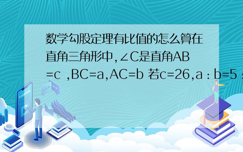 数学勾股定理有比值的怎么算在直角三角形中,∠C是直角AB=c ,BC=a,AC=b 若c=26,a：b=5：12,则a=?人呢都回答问题啊