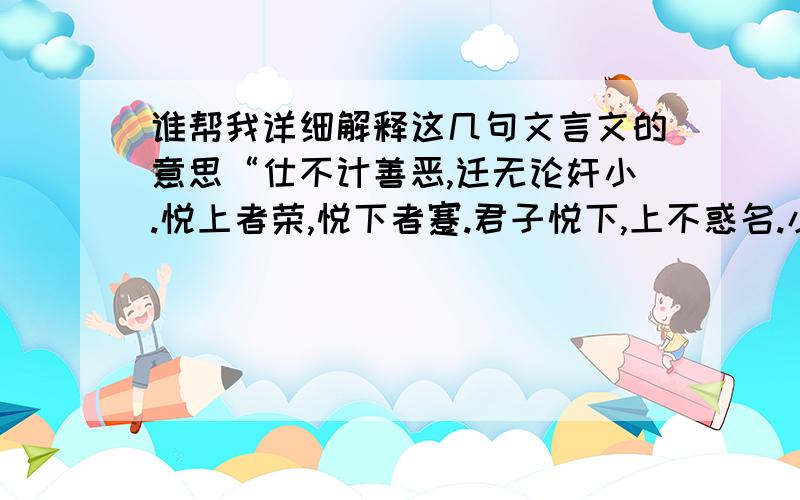 谁帮我详细解释这几句文言文的意思“仕不计善恶,迁无论奸小.悦上者荣,悦下者蹇.君子悦下,上不惑名.小人悦上,下不惩恶.下以直为美,上以媚为忠.直而无媚,上疑也；媚而无直,下弃也.上疑祸