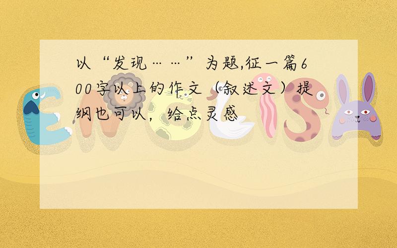 以“发现……”为题,征一篇600字以上的作文（叙述文）提纲也可以，给点灵感