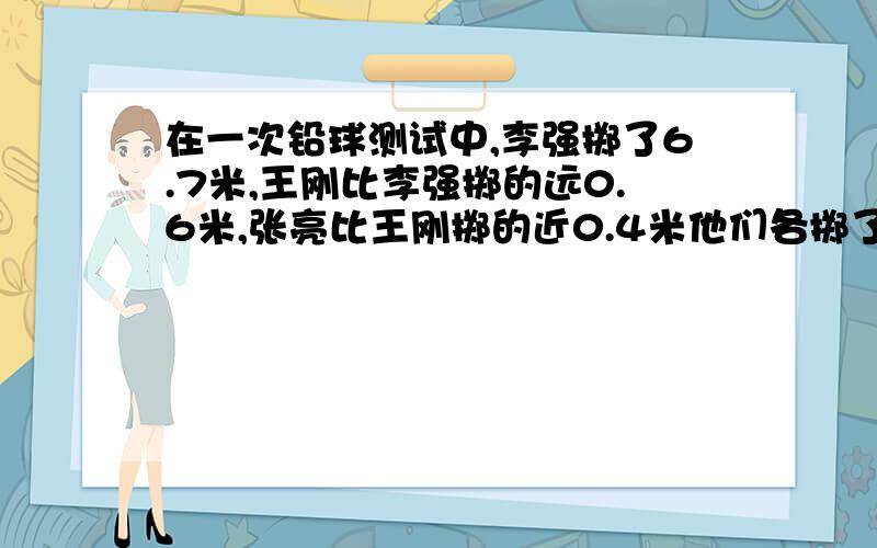 在一次铅球测试中,李强掷了6.7米,王刚比李强掷的远0.6米,张亮比王刚掷的近0.4米他们各掷了多少米?