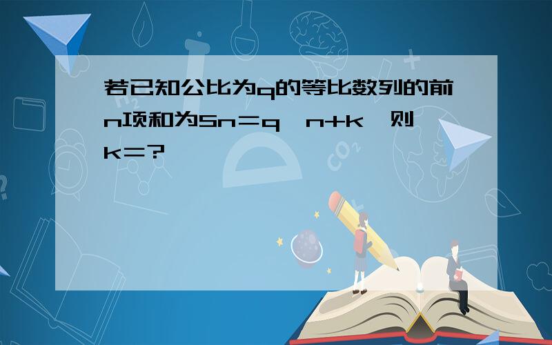 若已知公比为q的等比数列的前n项和为Sn＝q^n+k,则k＝?