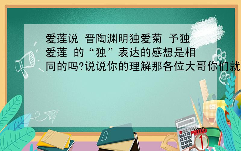 爱莲说 晋陶渊明独爱菊 予独爱莲 的“独”表达的感想是相同的吗?说说你的理解那各位大哥你们就让我在作业上写“一样”？