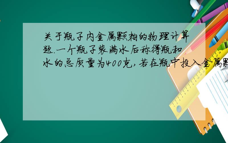 关于瓶子内金属颗粒的物理计算题.一个瓶子装满水后称得瓶和水的总质量为400克,若在瓶中投入金属颗粒若干,称得溢出水的质量为100克,此时剩余水、瓶及金属颗粒的总质量为1080克,求：（1）