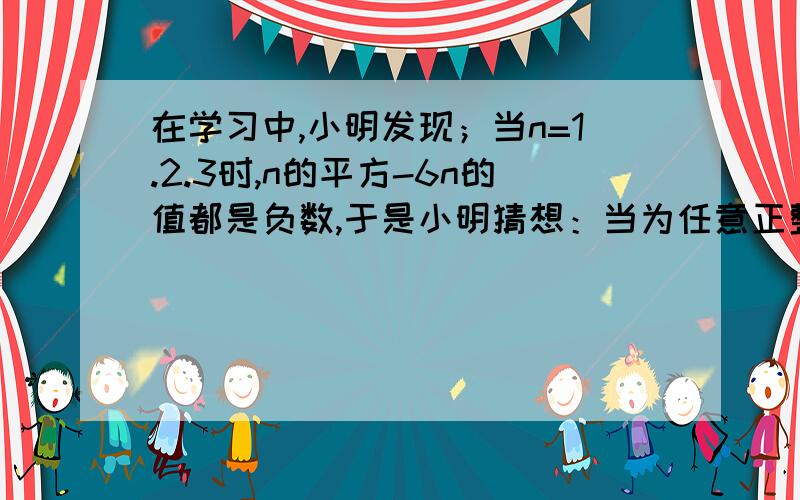 在学习中,小明发现；当n=1.2.3时,n的平方-6n的值都是负数,于是小明猜想：当为任意正整数时,n的平方-...在学习中,小明发现；当n=1.2.3时,n的平方-6n的值都是负数,于是小明猜想：当为任意正整数