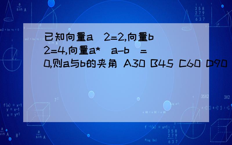 已知向量a^2=2,向量b^2=4,向量a*(a-b)=0,则a与b的夹角 A30 B45 C60 D90