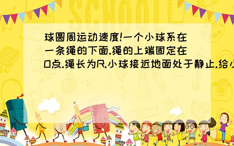 球圆周运动速度!一个小球系在一条绳的下面.绳的上端固定在O点.绳长为R.小球接近地面处于静止.给小球一个沿水平方向的初速度v,小球开始在竖直平面内做圆周运动.小球到达最高点时候绳突