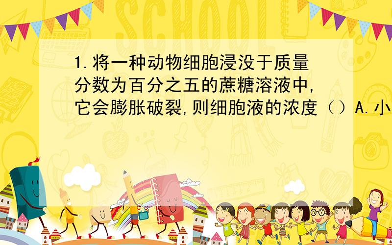 1.将一种动物细胞浸没于质量分数为百分之五的蔗糖溶液中,它会膨胀破裂,则细胞液的浓度（）A.小于百分之五 B.等于百分之五 C.大于百分之五 D.不能确定答案选了A.那句话怎么说来着?细胞内