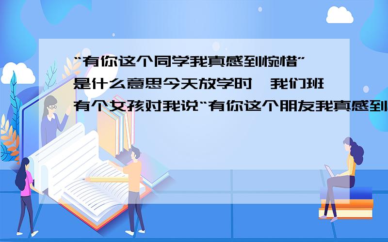 “有你这个同学我真感到惋惜”是什么意思今天放学时,我们班有个女孩对我说“有你这个朋友我真感到惋惜”.“有你这个同学我真感到可惜”就不用说了.是赞还是……是褒义还是贬义?