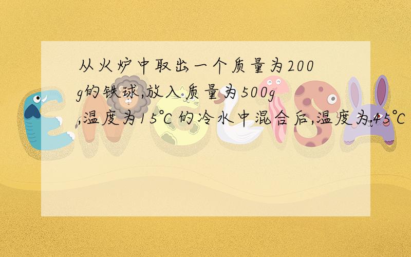 从火炉中取出一个质量为200g的铁球,放入质量为500g,温度为15℃的冷水中混合后,温度为45℃【c铁=0.45*10^3J/kg*℃】问：1.水吸收了多少热能?2.铁块放出了多少热量?3.铁块的温度降低了多少?4.火炉