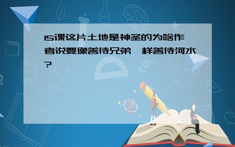 15课这片土地是神圣的为啥作者说要像善待兄弟一样善待河水?