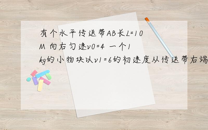 有个水平传送带AB长L=10M 向右匀速v0=4 一个1kg的小物块以v1=6的初速度从传送带右端B冲上传送带动摩擦因数u=0.4求物体相对地面向左运动最大距离和物块从B冲上传送带再次回到B的时间.QwQ....【