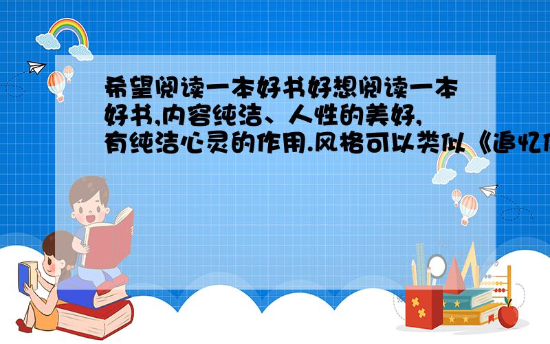 希望阅读一本好书好想阅读一本好书,内容纯洁、人性的美好,有纯洁心灵的作用.风格可以类似《追忆似水年华》,也可以类似宫崎骏电影《岁月的童话》般耐人寻味,给予人启示.望大家如果读