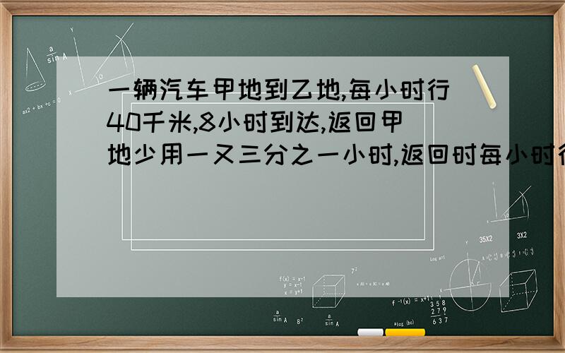 一辆汽车甲地到乙地,每小时行40千米,8小时到达,返回甲地少用一又三分之一小时,返回时每小时行多少千米（用比例解）