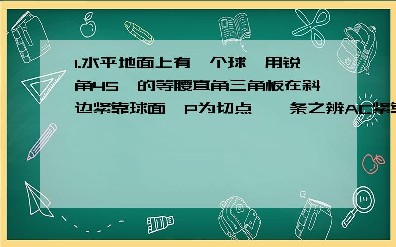 1.水平地面上有一个球,用锐角45°的等腰直角三角板在斜边紧靠球面,P为切点,一条之辨AC紧靠地面,并使三角板与地面垂直,如果测得PA=5cm,则球的半径等于?