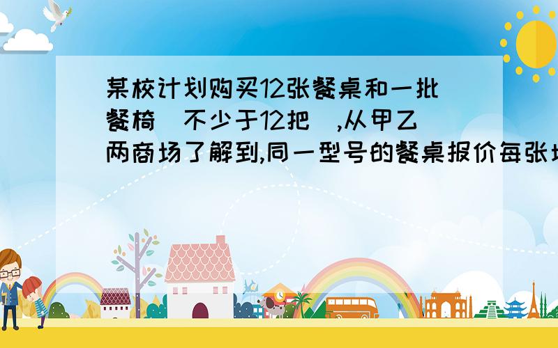 某校计划购买12张餐桌和一批餐椅(不少于12把),从甲乙两商场了解到,同一型号的餐桌报价每张均为200元,餐椅报价为没把50元,甲商场称,每购买一张餐桌赠送一把餐椅；乙商场称所有餐桌椅均按