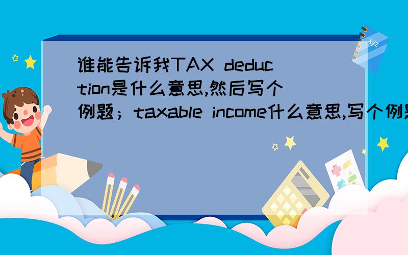 谁能告诉我TAX deduction是什么意思,然后写个例题；taxable income什么意思,写个例题；the tax payable on his taxable income 写个例题； refund due or balance payable什么意思,写给例题!