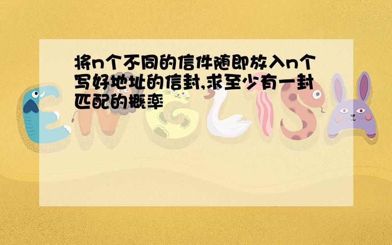 将n个不同的信件随即放入n个写好地址的信封,求至少有一封匹配的概率