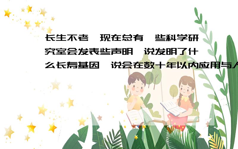 长生不老,现在总有一些科学研究室会发表些声明,说发明了什么长寿基因,说会在数十年以内应用与人类身上并使其延长数百年甚至千年的寿命.我最想知道的是,如果这真的实现了,那么费用,大