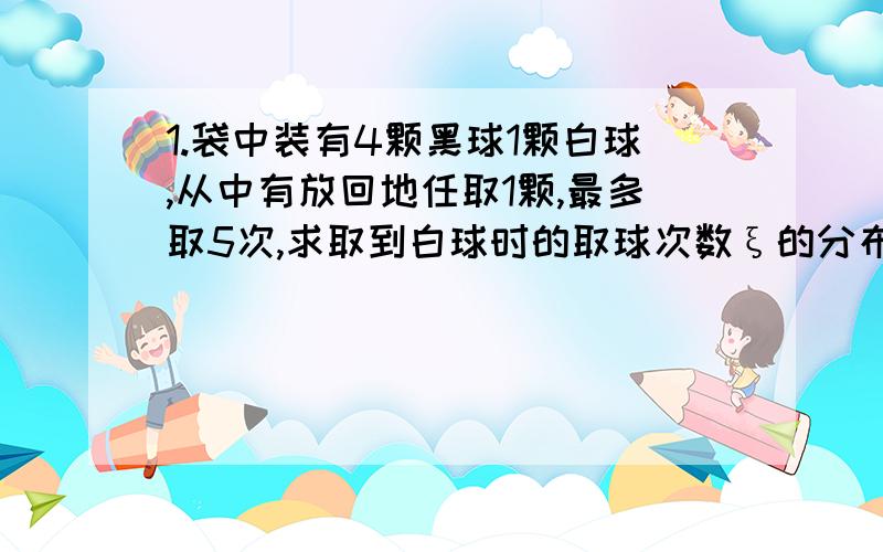 1.袋中装有4颗黑球1颗白球,从中有放回地任取1颗,最多取5次,求取到白球时的取球次数ξ的分布列.