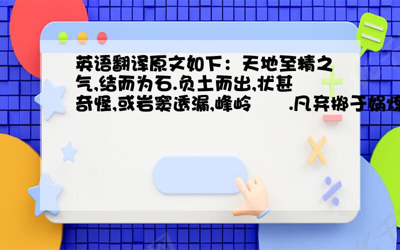 英语翻译原文如下：天地至精之气,结而为石.负土而出,状甚奇怪,或岩窦透漏,峰岭嶒稜.凡弃掷于娲炼之馀,遁逃于秦鞭之后者,其类不一.至有鹊飞而得印,鳖化而衔题.叱羊射虎,挺质之尚存；翔