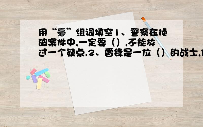 用“毫”组词填空1、警察在侦破案件中,一定要（）,不能放过一个疑点.2、雷锋是一位（）的战士,他的心中永远只装着别人.3、书法家（）写下了一幅大字,送给来访的客人.