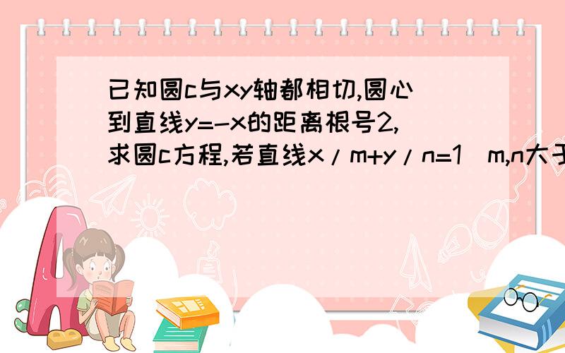 已知圆c与xy轴都相切,圆心到直线y=-x的距离根号2,求圆c方程,若直线x/m+y/n=1(m,n大于2）与圆c相切,求mn取值范围