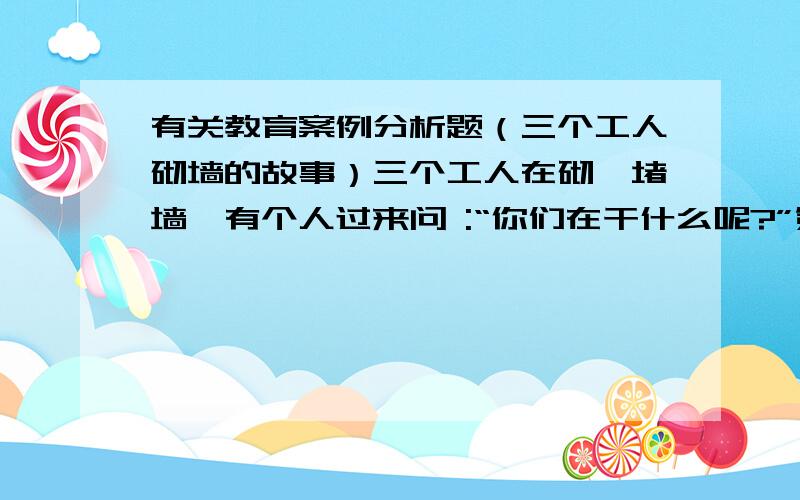 有关教育案例分析题（三个工人砌墙的故事）三个工人在砌一堵墙,有个人过来问 :“你们在干什么呢?”第一个人没好气地说：“没看见吗?在砌墙.”第二个人抬头笑了笑,说：“我们在盖一座