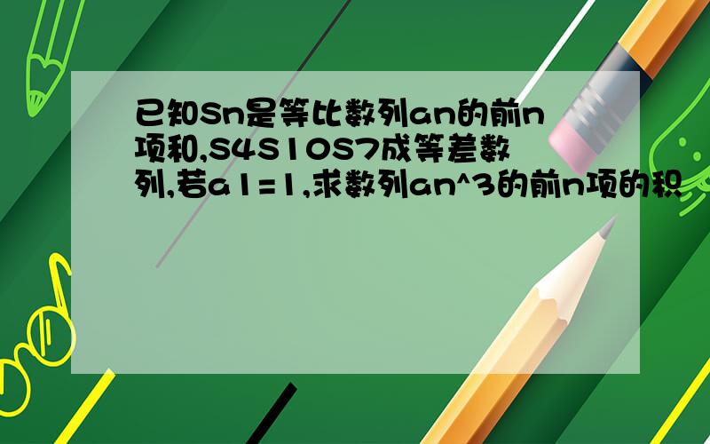 已知Sn是等比数列an的前n项和,S4S10S7成等差数列,若a1=1,求数列an^3的前n项的积