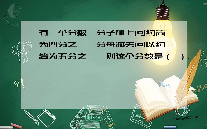 有一个分数,分子加上1可约简为四分之一,分母减去1可以约简为五分之一,则这个分数是（ ）.