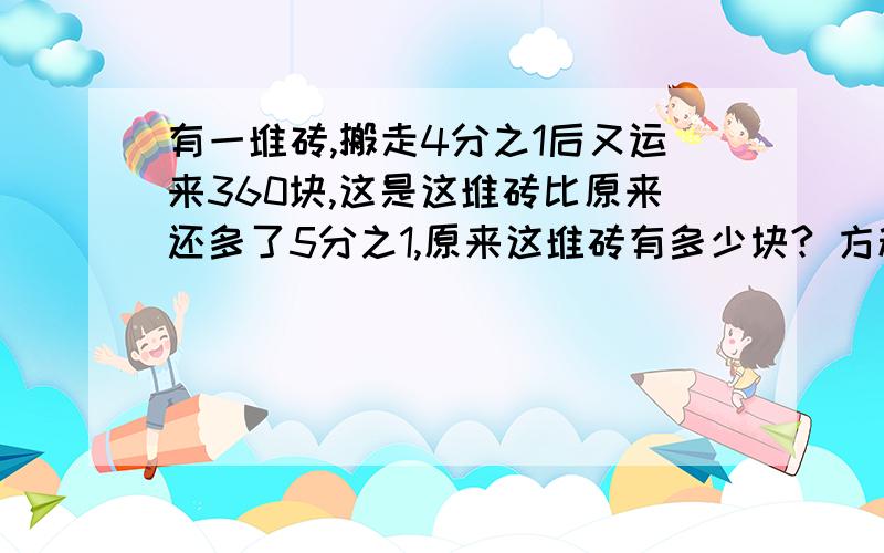 有一堆砖,搬走4分之1后又运来360块,这是这堆砖比原来还多了5分之1,原来这堆砖有多少块? 方程