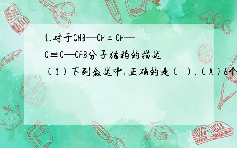 1．对于CH3—CH=CH—C≡C—CF3分子结构的描述(1)下列叙述中,正确的是( ).(A)6个碳原子有可能都在一条直线上 (B)6个碳原子不可能都在一条直线上(C)6个碳原子有可能都在同一平面上 (D)6个碳原子不