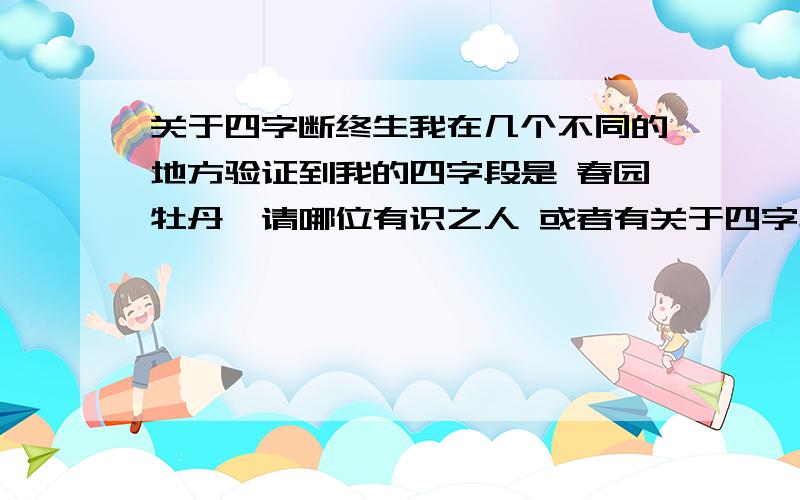 关于四字断终生我在几个不同的地方验证到我的四字段是 春园牡丹,请哪位有识之人 或者有关于四字段的书籍的人给的解释啊,多说无妨.