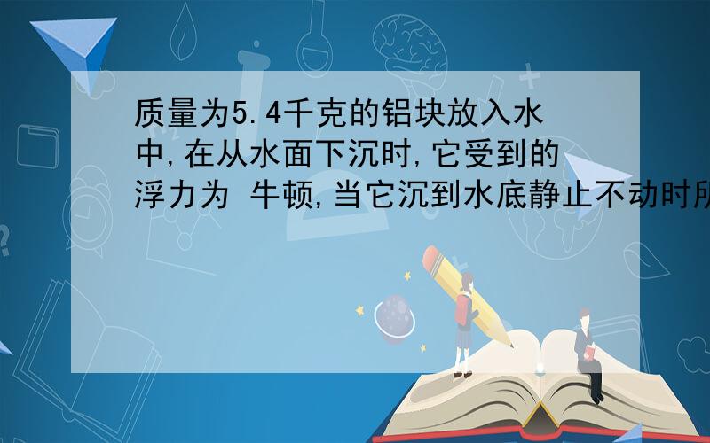 质量为5.4千克的铝块放入水中,在从水面下沉时,它受到的浮力为 牛顿,当它沉到水底静止不动时所受的浮力为——