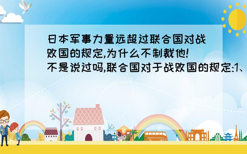 日本军事力量远超过联合国对战败国的规定,为什么不制裁他!不是说过吗,联合国对于战败国的规定:1、严惩战犯,向被侵略国家道歉申明2、战后由战胜国分区占领3、不得使用法西斯名义组建