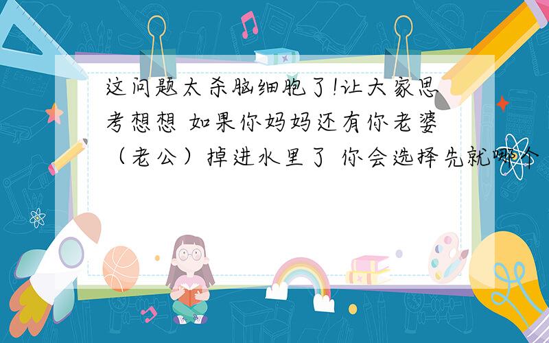 这问题太杀脑细胞了!让大家思考想想 如果你妈妈还有你老婆（老公）掉进水里了 你会选择先就哪个 这个问题是我现在遇到的选择请聪明的朋友（兄弟）帮我解答哈 一个是你最敬爱的妈妈