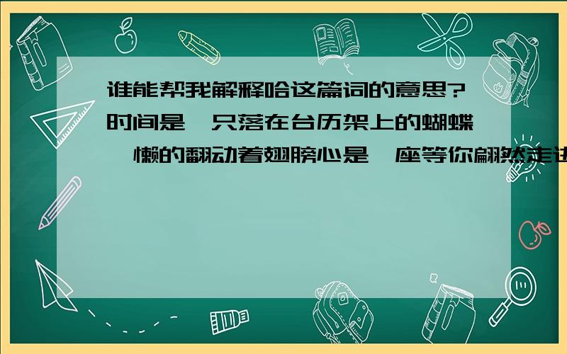 谁能帮我解释哈这篇词的意思?时间是一只落在台历架上的蝴蝶慵懒的翻动着翅膀心是一座等你翩然走进的孤寂的城独倚斜栏我该以怎样的目光才能穿透关山重重看你的身影如火如花不知风儿