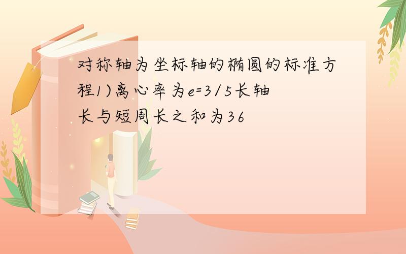 对称轴为坐标轴的椭圆的标准方程1)离心率为e=3/5长轴长与短周长之和为36