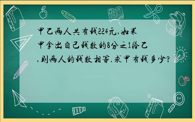 甲乙两人共有钱224元,如果甲拿出自己钱数的8分之1给乙,则两人的钱数相等.求甲有钱多少?