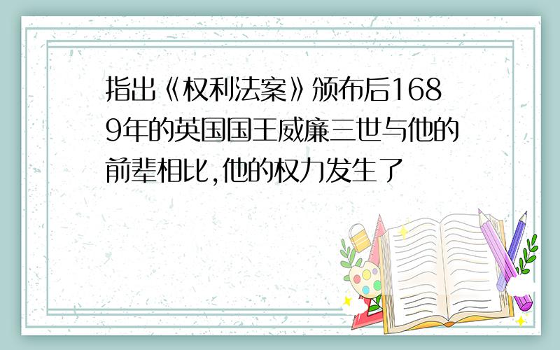 指出《权利法案》颁布后1689年的英国国王威廉三世与他的前辈相比,他的权力发生了